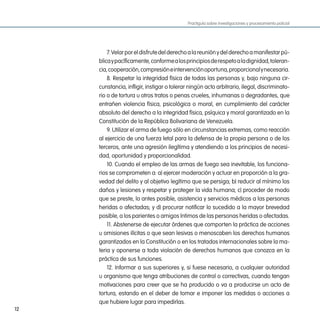 Practiguía sobre investigaciones y procesamiento policial




         7. Velar por el disfrute del derecho a la reunión y del derecho a manifestar pú-
     blica y pacíficamente, conforme a los principios de respeto a la dignidad, toleran-
     cia, cooperación, compresión e intervención oportuna, proporcional y necesaria.
         8. Respetar la integridad física de todas las personas y, bajo ninguna cir-
     cunstancia, infligir, instigar o tolerar ningún acto arbitrario, ilegal, discriminato-
     rio o de tortura u otros tratos o penas crueles, inhumanas o degradantes, que
     entrañen violencia física, psicológica o moral, en cumplimiento del carácter
     absoluto del derecho a la integridad física, psíquica y moral garantizado en la
     Constitución de la República Bolivariana de Venezuela.
         9. Utilizar el arma de fuego sólo en circunstancias extremas, como reacción
     al ejercicio de una fuerza letal para la defensa de la propia persona o de los
     terceros, ante una agresión ilegítima y atendiendo a los principios de necesi-
     dad, oportunidad y proporcionalidad.
         10. Cuando el empleo de las armas de fuego sea inevitable, los funciona-
     rios se comprometen a: a) ejercer moderación y actuar en proporción a la gra-
     vedad del delito y al objetivo legítimo que se persiga; b) reducir al mínimo los
     daños y lesiones y respetar y proteger la vida humana; c) proceder de modo
     que se preste, lo antes posible, asistencia y servicios médicos a las personas
     heridas o afectadas; y d) procurar notificar lo sucedido a la mayor brevedad
     posible, a los parientes o amigos íntimos de las personas heridas o afectadas.
         11. Abstenerse de ejecutar órdenes que comporten la práctica de acciones
     u omisiones ilícitas o que sean lesivas o menoscaben los derechos humanos
     garantizados en la Constitución o en los tratados internacionales sobre la ma-
     teria y oponerse a toda violación de derechos humanos que conozca en la
     práctica de sus funciones.
         12. Informar a sus superiores y, si fuese necesario, a cualquier autoridad
     u organismo que tenga atribuciones de control o correctivas, cuando tengan
     motivaciones para creer que se ha producido o va a producirse un acto de
     tortura, estando en el deber de tomar e imponer las medidas o acciones a
     que hubiere lugar para impedirlas.
12
 