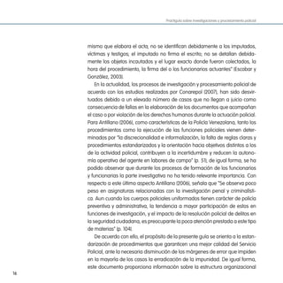Practiguía sobre investigaciones y procesamiento policial




     mismo que elabora el acta; no se identifican debidamente a los imputados,
     víctimas y testigos; el imputado no firma el escrito; no se detallan debida-
     mente los objetos incautados y el lugar exacto donde fueron colectados, la
     hora del procedimiento, la firma del o los funcionarios actuantes” (Escobar y
     González, 2003).
         En la actualidad, los procesos de investigación y procesamiento policial de
     acuerdo con los estudios realizados por Conarepol (2007), han sido desvir-
     tuados debido a un elevado número de casos que no llegan a juicio como
     consecuencia de fallas en la elaboración de los documentos que acompañan
     el caso o por violación de los derechos humanos durante la actuación policial.
     Para Antillano (2006), como características de la Policía Venezolana, tanto los
     procedimientos como la ejecución de las funciones policiales vienen deter-
     minados por “la discrecionalidad e informalización, la falta de reglas claras y
     procedimientos estandarizados y la orientación hacia objetivos distintos a los
     de la actividad policial, contribuyen a la incertidumbre y reducen la autono-
     mía operativa del agente en labores de campo” (p. 51); de igual forma, se ha
     podido observar que durante los procesos de formación de los funcionarios
     y funcionarias la parte investigativa no ha tenido relevante importancia. Con
     respecto a este último aspecto Antillano (2006), señala que “Se observa poco
     peso en asignaturas relacionadas con la investigación penal y criminalísti-
     ca. Aun cuando los cuerpos policiales uniformados tienen carácter de policía
     preventiva y administrativa, la tendencia a mayor participación de estos en
     funciones de investigación, y el impacto de la resolución policial de delitos en
     la seguridad ciudadana, es preocupante la poca atención prestada a este tipo
     de materias” (p. 104).
         De acuerdo con ello, el propósito de la presente guía se orienta a la estan-
     darización de procedimientos que garanticen una mejor calidad del Servicio
     Policial, ante la necesaria disminución de los márgenes de error que impiden
     en la mayoría de los casos la erradicación de la impunidad. De igual forma,
     este documento proporciona información sobre la estructura organizacional
16
 