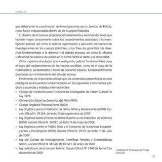 Introducción




que debe tener la coordinación de Investigaciones de un Servicio de Policía,
como factor indispensable dentro de los Cuerpos Policiales.
    El objetivo de la Guía es proporcionar lineamientos y recomendaciones que
faciliten mayor conocimiento sobre los procedimientos asociados a la inves-
tigación policial, así como la óptima organización y ejecución del servicio de
Investigaciones en los cuerpos policiales, a los fines de garantizar los dere-
chos fundamentales a la defensa y al debido proceso, así como la eficacia
y eficiencia del servicio de policía en la lucha contra el delito y la impunidad.
    Otros aspectos vinculados a la investigación policial, fundamentales para
el logro del esclarecimiento de los hechos punibles, como es el caso de la
criminalística, se abordarán a través de nociones básicas, fundamentalmente
asociadas con el tratamiento del sitio del suceso.
    Finalmente, es importante señalar que los contenidos presentados en esta
practiguía se encuentran fundamentados en los siguientes instrumentos jurí-
dicos y acuerdos y tratados internacionales:
f Código de Conducta para Funcionarios Encargados de Hacer Cumplir la
    Ley (1979).
f Convención Sobre los Derechos del Niño (1990).
f Código Orgánico Procesal Penal (2009).
f Ley Orgánica para la Protección de Niños, Niñas y Adolescentes (2009). Ga-
    ceta Oficial N. 39.264, de fecha 15 de septiembre de 2009.
f Ley Orgánica Sobre el Derecho de las Mujeres a una Vida Libre de Violencia
    (2008). Gaceta Oficial N. 38.927, de fecha 9 de mayo de 2008.
f Ley Orgánica contra el Tráfico Ilícito y el Consumo de Sustancias Estupefa-
    cientes y Psicotrópicas (2009). Gaceta Oficial N. 39.211, de fecha 1º de Julio
    de 2009.
f Ley del Cuerpo de Investigaciones Científicas Penales y Criminalísticas
    (2007). Gaceta Oficial N. 38.598, de fecha 5 de enero de 2007.
f Ley del Estatuto de la Función Policial. Gaceta Oficial N° 5.940 de fecha 7 de
                                                                                     1 Estándar Nº 12 Servicio de Policía
    diciembre de 2009.                                                               Comunal.
                                                                                                                            17
 