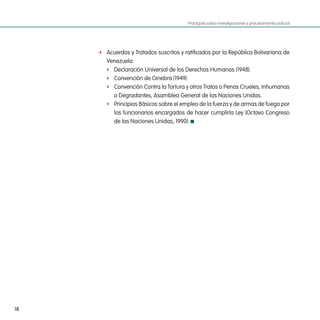 Practiguía sobre investigaciones y procesamiento policial




     f Acuerdos y Tratados suscritos y ratificados por la República Bolivariana de
        Venezuela:
        f Declaración Universal de los Derechos Humanos (1948).
        f Convención de Ginebra (1949).
        f Convención Contra la Tortura y otros Tratos o Penas Crueles, Inhumanas
          o Degradantes, Asamblea General de las Naciones Unidas.
        f Principios Básicos sobre el empleo de la fuerza y de armas de fuego por
          los funcionarios encargados de hacer cumplirla Ley (Octavo Congreso
          de las Naciones Unidas, 1990).




18
 