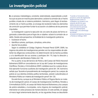 la investigación policial

Es un proceso metodológico, constante, sistematizado, especializado y analí-        “Cuando un funcionario sale y
                                                                                    acciona su arma de reglamento
tico que se pone en marcha para demostrar y aclarar la comisión de un hecho         ilegítimamente contra un
punible a través de un sistema probatorio. Asimismo, para llegar al esclare-        ciudadano, se comete sí una
                                                                                    violación de DD.HH, pero
cimiento de un hecho punible, se encarga de recolectar todos los elementos
                                                                                    detrás de esta acción hay
de convicción que permitan fundar la acusación o la defensa de las personas         circunstancias tan penosas
imputadas.                                                                          como un entrenamiento
                                                                                    inadecuado, una sobrecarga
    La investigación supone la ejecución de una serie de pasos de forma or-         de trabajo”.
ganizada y sistemática para el logro de un objetivo: aclarar la comisión de un      Activistas de Derechos Humanos
                                                                                    y Policías en diálogo, 2004.
delito. Desde esta perspectiva, la finalidad de la investigación policial es:
f Esclarecer el hecho
f Identificar autores, partícipes, cómplices, entre otros.
f Aportar las pruebas.
    Según lo establece el Código Orgánico Procesal Penal (COPP, 2009), los
órganos de policía de investigaciones penales son los responsables de ade-
lantar las diligencias conducentes a la determinación de los hechos punibles
y a la identificación de sus autores y partícipes (Art. 111), bajo la dirección y
subordinación del Ministerio Público (Art. 114).
    Por su parte, la Ley del Servicio de Policía y del Cuerpo de Policía Nacional
Bolivariana (2009) en concordancia con la Ley del Cuerpo de Investigaciones
Científicas, Penales y Criminalísticas (2007), establece que los cuerpos de po-
licía ejercerán funciones auxiliares de investigación penal (Art. 34). Asimismo
señala que “durante el procedimiento de investigación penal, los cuerpos de
policía en sus distintos ámbitos político territoriales, estarán subordinados al
Ministerio Público en materia de investigación penal” (Art. 33).
    De esta forma, aunque es el Ministerio Público el Órgano Rector en mate-
ria de investigación penal, el Cuerpo de Investigaciones Científicas, Penales y
Criminalísticas (CICPC), el cuerpo de Policía Nacional Bolivariana y los cuerpos
de policía estadales y municipales, como órganos de investigación policial,
intervienen en estos procesos de manera decisiva. En este sentido, en apego
al marco legal anteriormente descrito, en las siguientes líneas se describirán
                                                                                                                     19
 