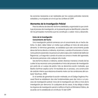 las acciones necesarias a ser realizadas por los cuerpos policiales nacional,
     estadales y municipales en el rol que les confiere el COPP.

     momentos de la investigación policial
        Para los efectos de describir de forma detallada y organizada lo que consti-
     tuye el proceso de investigación, en la presente guía se identificarán y describi-
     rán los principales momentos que los constituyen; a saber: inicio y desarrollo.

          inicio de la investigación
          conocimiento del hecho
          Una investigación policial comienza con el conocimiento de un hecho de-
     lictivo. Es decir, debe haber un motivo que justifique el inicio de este proce-
     dimiento. En términos generales, se establece que este conocimiento puede
     darse de forma directa o indirecta, el primero, cuando el funcionario o funcio-
     naria policial sorprende a la persona en plena ejecución material del delito (en
     flagrancia), y el segundo cuando el suceso se conoce a través del agraviado,
     de terceras personas o de cualquier otro modo.
          Sea de forma directa o indirecta, existen diversas maneras a través de las
     cuales la Ley reconoce como procedente el inicio del proceso de investigación
     por parte de un cuerpo de policía. Esto se denomina acción motivada, que
     Beatriz Dorfman explica como “el resultado de un proceso, una construcción
     de carácter interno que relaciona el evento motor con las condiciones del con-
     texto” (Dorfman, 1999).
          En el sentido de garantizar la acción motivada, en el Código Orgánico Pro-
     cesal Penal se establecen dos vías fundamentales para dar inicio a un pro-
     ceso de investigación policial: inicio de la investigación por oficio e inicio de la
     investigación por denuncia. En cualquiera de los casos, la ley obliga a todos
     los órganos de investigación penal a notificar el hecho al Ministerio Público, de
     acuerdo con lo establecido en el Artículo 113 del COPP.

20
 