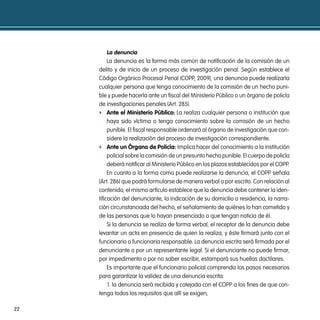 la denuncia
          La denuncia es la forma más común de notificación de la comisión de un
     delito y de inicio de un proceso de investigación penal. Según establece el
     Código Orgánico Procesal Penal (COPP, 2009), una denuncia puede realizarla
     cualquier persona que tenga conocimiento de la comisión de un hecho puni-
     ble y puede hacerla ante un fiscal del Ministerio Público o un órgano de policía
     de investigaciones penales (Art. 285).
     f ante el ministerio público: La realiza cualquier persona o institución que
          haya sido víctima o tenga conocimiento sobre la comisión de un hecho
          punible. El fiscal responsable ordenará al órgano de investigación que con-
          sidere la realización del proceso de investigación correspondiente.
     f ante un órgano de policía: Implica hacer del conocimiento a la institución
          policial sobre la comisión de un presunto hecho punible. El cuerpo de policía
          deberá notificar al Ministerio Público en los plazos establecidos por el COPP.
          En cuanto a la forma como puede realizarse la denuncia, el COPP señala
     (Art. 286) que podrá formularse de manera verbal o por escrito. Con relación al
     contenido, el mismo artículo establece que la denuncia debe contener la iden-
     tificación del denunciante, la indicación de su domicilio o residencia, la narra-
     ción circunstanciada del hecho, el señalamiento de quiénes lo han cometido y
     de las personas que lo hayan presenciado o que tengan noticia de él.
          Si la denuncia se realiza de forma verbal, el receptor de la denuncia debe
     levantar un acta en presencia de quien la realiza, y éste firmará junto con el
     funcionario o funcionaria responsable. La denuncia escrita será firmada por el
     denunciante o por un representante legal. Si el denunciante no puede firmar,
     por impedimento o por no saber escribir, estampará sus huellas dactilares.
          Es importante que el funcionario policial comprenda los pasos necesarios
     para garantizar la validez de una denuncia escrita:
          1. la denuncia será recibida y cotejada con el COPP a los fines de que con-
     tenga todos los requisitos que allí se exigen;

22
 