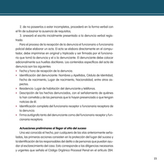 2. de no poseerlos o estar incompletos, procederá en la forma verbal con
el fin de subsanar la ausencia de requisitos;
     3. anexará el escrito inicialmente presentado a la denuncia verbal regis-
trada.
    Para el proceso de la recepción de la denuncia el funcionario o funcionaria
policial debe elaborar un acta. El acta se elabora directamente en el compu-
tador, debe imprimirse en original y triplicado y ser firmada por el funciona-
rio que tomó la denuncia y el o la denunciante. El denunciante debe colocar
adicionalmente sus huellas dactilares. Los contenidos específicos del acta de
denuncia son los siguientes:
f Fecha y hora de recepción de la denuncia.
f Identificación del denunciante: Nombres y Apellidos, Cédula de Identidad,
    Fecha de nacimiento, Lugar de nacimiento, Nacionalidad, entre otros as-
    pectos.
f Residencia: Lugar de habitación del denunciante y teléfonos.
f Descripción de los hechos denunciados, con el señalamiento de quiénes
    lo han cometido y de las personas que lo hayan presenciado o que tengan
    noticias de él.
f Identificación completa del funcionario receptor o funcionaria receptora de
    la denuncia.
f Firma autógrafa tanto del denunciante como del funcionario receptor y fun-
    cionaria receptora.

   actuaciones preliminares al llegar al sitio del suceso
    Una vez conocido el hecho, por cualquiera de las vías anteriormente seña-
ladas, las primeras acciones consisten en la protección del lugar del suceso y
la identificación de los responsables del delito o de personas que puedan ayu-
dar al esclarecimiento del caso. Esto corresponde a las diligencias necesarias
y urgentes que señala el Código Orgánico Procesal Penal en el artículo 284.

                                                                                  23
 