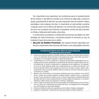 Tan importante como garantizar las condiciones para el esclarecimiento
     de los hechos o del delito es brindar a las víctimas el adecuado y oportuno
     apoyo, garantizando la atención que sea requerida, bien de carácter médico,
     psicológico o de cualquier otro tipo. Es importante en este sentido coordinar
     cualquier acción con la Oficina de Atención a la Víctima del Cuerpo de Policía,
     así como con cualquier otra institución competente: centros de salud, Ministe-
     rio Público, Defensoría del Pueblo, entre otras.
         A continuación se presenta un listado de las acciones que deben ser ade-
     lantadas por todo funcionario o funcionaria policial al momento en que se
     traslade al lugar del suceso de un delito:
     f ejecución de medidas preventivas. Esto supone brindar seguridad, pro-
         tección y aislamiento tanto del área del hecho, como del posible victimario.

                   consideraciones básicas para realizar de manera adecuada
                                el aislamiento del área del hecho
     f Demarcar el lugar (las salidas y entradas claves) con cuerdas o cinta perimétrica policial,
         conos o la colocación de funcionarios en los lugares de acceso, para evitar que perso-
         nas ajenas o no autorizadas ingresen y alteren las evidencias.
     f   La delimitación en cuanto a extensión o amplitud del aislamiento dependerá de la na-
         turaleza de los hechos, atendiendo a las dimensiones del área comprometida, esto con
         la finalidad de no limitar la observación y búsqueda de las evidencias. Por ejemplo:
         Si ocurre un hecho delictivo dentro de un apartamento en un edificio de 24 pisos, una
         buena inspección técnica será aquella que recorra los 24 pisos, azotea, sótano, esta-
         cionamiento, áreas comunes, jardines internos y externos, así como rutas de acceso al
         condomino en cuestión.
     f   Apostar otros funcionarios o funcionarias policiales para que cooperen en el control
         de los curiosos que puedan estorbar el trabajo policial, sustraer cosas o contaminar
         el lugar. De ser necesario se deben armar muros de seguridad a prudentes distancias
         del lugar del hecho central, especialmente si hubiera peligro de explosión o si se tienen
         rodeados a delincuentes muy agresivos, armados o peligrosos.
     f   Cubrir o tapar los sectores de la escena que puedan verse afectados por el sol, la lluvia,
         el humo, polvo, etc., tratando de que el lugar del hecho, a la llegada de los investigado-
         res, se encuentren lo más intacto posible.
     f   Controlar el tráfico de vehículos y peatones, para facilitar el trabajo investigativo.
     f   Impedir la movilización o extracción de cosas que puedan constituir evidencia.


24
 