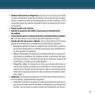 f Realizar detenciones en flagrancia. Esto sólo en el caso de que el delito
    se esté cometiendo o acabe de cometerse, o en el caso de que el sospe-
    choso o sospechosa esté siendo perseguido por el clamor público, o se le
    sorprenda a poco de haberse cometido el hecho en presencia del funcio-
    nario policial.
f   prestar auxilio a las víctimas.
f   solicitar la presencia del médico forense para el levantamiento
    de cadáver.
f   comunicación para la comparecencia de la autoridad policial competen-
    te. En el caso de que no sea ésta la que esté presente en el hecho.
f   estudio del sitio del suceso o fijación. Esto lo desarrollará el funcionario
    policial en el ámbito de su competencia y comprenderá lo siguiente:
    f descripción escrita: Consiste en establecer por escrito todo lo observa-
        do. Se recomienda seguir un método riguroso que vaya, preferiblemen-
        te, de lo general a lo particular.
    f dibujo y planimetría: Corresponde al levantamiento de un croquis a es-
        cala donde se establecen las medidas exactas, la dimensión del lugar
        del hecho principal, la ubicación precisa de las evidencias respecto de
        puntos fijos y el medio que las rodea (fijación).
    f Fotografía o video: A lo largo de los años y con el paso del tiempo, el
        uso de estos medios auxiliares se ha convertido en una herramienta ne-
        cesaria para la fijación del sitio del suceso, sólo se recomienda que los
        lentes de los equipos cumplan con dos condiciones principales: exacti-
        tud y nitidez.
f   evidencias. Se realizará considerando el ámbito de competencia del fun-
    cionario policial, comprendiendo lo siguiente:
    f colección: Consiste en recolectar la evidencia propiamente dicha del lu-
        gar en que se halla después de fijada. Es obligatorio el uso de guantes
        de látex, con los cuales se evitará contaminar la evidencia con las pro-

                                                                                    25
 