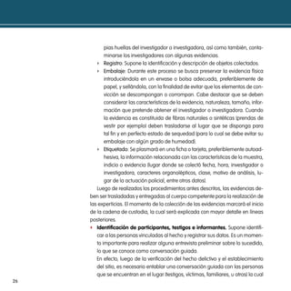 pias huellas del investigador o investigadora, así como también, conta-
            minarse los investigadores con algunas evidencias.
        f registro: Supone la identificación y descripción de objetos colectados.
        f embalaje: Durante este proceso se busca preservar la evidencia física
            introduciéndola en un envase o bolsa adecuada, preferiblemente de
            papel, y sellándola, con la finalidad de evitar que los elementos de con-
            vicción se descompongan o corrompan. Cabe destacar que se deben
            considerar las características de la evidencia, naturaleza, tamaño, infor-
            mación que pretende obtener el investigador o investigadora. Cuando
            la evidencia es constituida de fibras naturales o sintéticas (prendas de
            vestir por ejemplo) deben trasladarse al lugar que se disponga para
            tal fin y en perfecto estado de sequedad (para lo cual se debe evitar su
            embalaje con algún grado de humedad).
        f etiquetado: Se plasmará en una ficha o tarjeta, preferiblemente autoad-
            hesiva, la información relacionada con las características de la muestra,
            indicio o evidencia (lugar donde se colectó fecha, hora, investigador o
            investigadora, caracteres organolépticos, clase, motivo de análisis, lu-
            gar de la actuación policial, entre otros datos).
        Luego de realizados los procedimientos antes descritos, las evidencias de-
     ben ser trasladadas y entregadas al cuerpo competente para la realización de
     las experticias. El momento de la colección de las evidencias marcará el inicio
     de la cadena de custodia, la cual será explicada con mayor detalle en líneas
     posteriores.
     f identificación de participantes, testigos e informantes. Supone identifi-
        car a las personas vinculadas al hecho y registrar sus datos. Es un momen-
        to importante para realizar alguna entrevista preliminar sobre lo sucedido,
        lo que se conoce como conversación guiada.
        En efecto, luego de la verificación del hecho delictivo y el establecimiento
        del sitio, es necesario entablar una conversación guiada con las personas
        que se encuentran en el lugar (testigos, víctimas, familiares, u otros) la cual
26
 