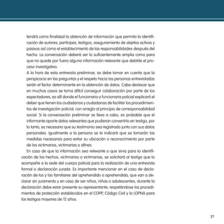 tendrá como finalidad la obtención de información que permita la identifi-
   cación de autores, partícipes, testigos, aseguramiento de objetos activos y
   pasivos así como el establecimiento de las responsabilidades después del
   hecho. La conversación deberá ser lo suficientemente amplia como para
   que no quede por fuera alguna información relevante que debilite el pro-
   ceso investigativo.
   A la hora de esta entrevista preliminar, se debe tomar en cuenta que la
   perspicacia en las preguntas y el respeto hacia las personas entrevistadas
   serán el factor determinante en la obtención de datos. Cabe destacar que
   en muchos casos se torna difícil conseguir colaboración por parte de los
   espectadores, es allí donde el funcionario o funcionaria policial explicará el
   deber que tienen los ciudadanos y ciudadanas de facilitar los procedimien-
   tos de investigación policial, con arreglo al principio de corresponsabilidad
   social. Si la conversación preliminar se lleva a cabo, es probable que el
   informante aporte datos relevantes que pudieran convertirlo en testigo, por
   lo tanto, es necesario que su testimonio sea registrado junto con sus datos
   personales. Igualmente a la persona se le indicará que se tomarán las
   medidas nacesarias para evitar su ubicación o reconocimiento por parte
   de los victimarios, victimarias o afines.
   En caso de que la información sea relevante o que sirva para la identifi-
cación de los hechos, victimarios o victimarias, se solicitará al testigo que lo
acompañe a la sede del cuerpo policial para la realización de una entrevista
formal o declaración jurada. Es importante mencionar en el caso de decla-
ración de los y las familiares del aprehendido o aprehendida, que van a de-
clarar sin juramento y en caso de ser niños, niñas o adolescentes, durante la
declaración debe estar presente su representante, respetándose los procedi-
mientos de protección establecidos en el COPP, Código Civil y la LOPNA para
los testigos mayores de 12 años.



                                                                                    27
 