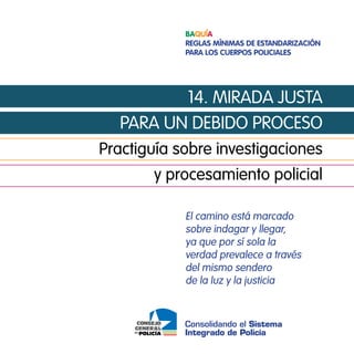 Baquía
            Reglas mínimas de estandaRización
            paRa los cueRpos policiales




         14. mirada justa
  para un debido proceso
practiguía sobre investigaciones
       y procesamiento policial

            el camino está marcado
            sobre indagar y llegar,
            ya que por sí sola la
            verdad prevalece a través
            del mismo sendero
            de la luz y la justicia


            Consolidando el Sistema
            Integrado de Policía
 