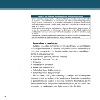 aspectos que deben ser abordados durante la conversación guiada
     Tomar nota de los datos personales (verificando cédula de identidad o pasaporte), dirección
     de residencia y número telefónico de personas con alto potencial para atestiguar (posibles
     testigos, víctimas y sospechosos). Se recomienda que esta tarea se realice en un área acorde
     para determinar en un primer contacto breve y oral la relación o grado de conocimiento que
     tenga de los hechos.
     Realizar preguntas dirigidas a que la persona indique si observó algo, si escuchó algo, si
     conoce al o los involucrados en el hecho, y si su declaración es de utilidad, establecer la
     posibilidad de realizar una entrevista o testificación de carácter formal en la sede del cuerpo
     de policía.
     Finalmente, el funcionario o funcionaria podrá hacer una evaluación de la información obte-
     nida, con el objetivo de clasificar y descartar testigos o posibles sospechosos.


         desarrollo de la investigación
         Luego de conocida la comisión de un hecho punible y de ser ejecutadas las
     acciones preliminares en el sitio del suceso, el funcionario o funcionaria poli-
     cial pasa a otra serie de acciones dirigidas al esclarecimiento total del hecho.
     Dentro de ellas se encuentran:
     f Inspecciones (personas, vehículos y lugares)
     f Control de Cadena de Custodia
     f Entrevistas
     f Realización de experticias
     f Elaboración de Acta Policial
     f Solicitud de Orden de Allanamiento
     f Solicitud de Orden de Aprehensión
         Es fundamental para garantizar la integridad del proceso de investigación
     que cada una de las acciones antes señaladas se desarrollen de acuerdo a
     lo que establecen las Leyes de la República Bolivariana de Venezuela, de otra
     forma, podrían verse comprometidos el debido proceso, los imputados o las
     imputadas y la condena y sanción de los responsables del delito.




28
 