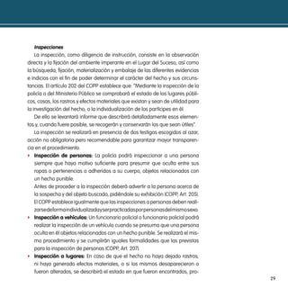 inspecciones
    La inspección, como diligencia de instrucción, consiste en la observación
directa y la fijación del ambiente imperante en el Lugar del Suceso, así como
la búsqueda, fijación, materialización y embalaje de las diferentes evidencias
e indicios con el fin de poder determinar el carácter del hecho y sus circuns-
tancias. El artículo 202 del COPP establece que: “Mediante la inspección de la
policía o del Ministerio Público se comprobará el estado de los lugares públi-
cos, cosas, los rastros y efectos materiales que existan y sean de utilidad para
la investigación del hecho, o la individualización de los partícipes en él.
    De ello se levantará informe que describirá detalladamente esos elemen-
tos y, cuando fuere posible, se recogerán y conservarán los que sean útiles”.
    La inspección se realizará en presencia de dos testigos escogidos al azar,
acción no obligatoria pero recomendable para garantizar mayor transparen-
cia en el procedimiento.
f inspección de personas: La policía podrá inspeccionar a una persona
    siempre que haya motivo suficiente para presumir que oculta entre sus
    ropas o pertenencias o adheridos a su cuerpo, objetos relacionados con
    un hecho punible.
    Antes de proceder a la inspección deberá advertir a la persona acerca de
    la sospecha y del objeto buscado, pidiéndole su exhibición (COPP, Art. 205).
    El COPP establece igualmente que las inspecciones a personas deben reali-
    zarse de forma individualizada y ser practicadas por personas del mismo sexo.
f inspección a vehículos: Un funcionario policial o funcionaria policial podrá
    realizar la inspección de un vehículo cuando se presuma que una persona
    oculta en él objetos relacionados con un hecho punible. Se realizará el mis-
    mo procedimiento y se cumplirán iguales formalidades que las previstas
    para la inspección de personas (COPP, Art. 207).
f inspección a lugares: En caso de que el hecho no haya dejado rastros,
    ni haya generado efectos materiales, o si los mismos desaparecieron o
    fueron alterados, se describirá el estado en que fueron encontrados, pro-
                                                                                    29
 