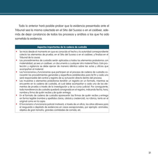 Todo lo anterior hará posible probar que la evidencia presentada ante el
Tribunal sea la misma colectada en el Sitio del Suceso o en el cadáver, ade-
más de dejar constancia de todos los procesos y análisis a los que ha sido
sometida la evidencia.

                      aspectos importantes de la cadena de custodia
f Se inicia desde el momento en que es conocido el hecho y la autoridad correspondiente
    colecta los elementos de prueba, en el Sitio del Suceso o en el cadáver, y finaliza en el
    Tribunal de la causa.
f   Los procedimientos de custodia serán aplicados a todos los elementos probatorios con
    materialidad, ya sea un cadáver, un documento o cualquier otro material físico. Esta pro-
    tección y vigilancia se debe ejercer de manera idéntica sobre las actas y oficios que
    acompañan el material.
f   Los funcionarios y funcionarias que participen en el proceso de cadena de custodia co-
    nocerán los procedimientos generales y específicos establecidos para tal fin y cada uno
    será responsable del control y registro de su actuación directa dentro del proceso.
f   Las muestras o elementos probatorios tendrán un registro en un formato, mientras se
    encuentre en la cadena de custodia, el cual debe acompañar a cada uno de los ele-
    mentos de prueba a través de la investigación y de su curso judicial. Por consiguiente,
    toda transferencia de custodia quedará consignada en el registro, indicando fecha, hora,
    nombre y firma de quién recibe y de quién entrega.
f   En el formato de cadena de custodia aparecerán las firmas de quién recibe y entrega
    en forma legible (nombre y apellidos claros, cédula y credencial), no rúbrica, tanto en el
    original como en la copia.
f   El funcionario o funcionaria policial motivará, a través de un oficio, los sitios idóneos para
    el resguardo o depósito de evidencias en casos excepcionales, por ejemplo: animales,
    objetos de gran tamaño, grandes cantidades de comida, etc.




                                                                                                     31
 