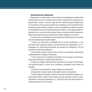 entrevista formal o declaración
         Representa un instrumento o herramienta de investigación comúnmente
     utilizado para buscar la verdad de los hechos a través de las personas que
     presenciaron, oyeron o conocen algo del caso. Resulta de gran utilidad para
     el funcionario o la funcionaria policial que investiga, pues le permitirá tomar
     declaraciones de víctimas, testigos e incluso imputados que deciden declarar
     (lo cual deberá ser ante el Fiscal del Ministerio Público o si es aprehendido fla-
     grante ante un Juez de Control), realizar careos, reconocimientos de persona,
     obtener descripciones para confeccionar retratos hablados, entre otros.
         A continuación se presentan recomendaciones básicas para el momento
     de tomar declaraciones testimoniales1:
         1. Contar con información sustentable de los hechos verificados, lo cual
     permitirá hacer preguntas claves. La entrevista debe ser realizada por un in-
     vestigador con conocimiento profundo del proceso de indagación, a fin de
     garantizar el éxito de la diligencia.
         2. Permanecer atento o atenta, todo el tiempo, escuchando y observando
     cuidadosamente al testigo o declarante.
         3. Estar al tanto de los elementos del delito que se imputa, para formular
     preguntas destinadas a verificar esos elementos.
         4. Explicar al testigo o declarante las razones por las cuales ha sido citado.
     Esto permitirá ganar un poco de su confianza y establecer cierto grado de
     empatía.
         5. Explicar el procedimiento a seguir luego de la declaración.
         6. Responder cualquier duda o interrogante sobre la declaración.
         7. Hacer preguntas abiertas cuando se requieran respuestas amplias y ex-
     plícitas (qué, quién, cuándo, cómo, donde, por qué, para qué, cuál, etc.). Espe-
     cialmente al inicio de la declaración. Ej.: ¿Qué fue lo que hizo el día martes 22
     de febrero entre las 19 y 21 horas?



32
 