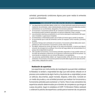 actividad, garantizando condiciones dignas para quien realiza la entrevista
     y quien es entrevistado.

                       consideraciones generales sobre las salas de entrevista
     f Las dependencias policiales deben contar con un área destinada especialmente para la
         realización de entrevistas, salas individualizadas donde las personas detenidas puedan
         entrevistarse con sus familiares, abogados y funcionarios policiales.
     f   El funcionario o funcionaria policial de ser necesario durante la permanencia en la sala
         de entrevista podrá mantener esposada a la persona detenida o bajo custodia.
     f   Las entrevistas colectivas se realizarán en una misma sala bajo la autorización del super-
         visor inmediato o supervisora inmediata.
     f   El entrevistado o entrevistada podrá usar el baño y/o tomar agua cuando lo requiera.
     f   Se recomienda que la sala de entrevista cuente con equipos contra incendio y primeros
         auxilios.
     f   Durante el tiempo de la entrevista el funcionario o funcionaria policial debe estar acom-
         pañado por otro funcionario o funcionaria cuando utilice las salas.
     f   No deben utilizarse las armas de fuego en las salas de entrevista, a menos que alguna
         situación de emergencia lo justifique. Las armas de fuego deben ser almacenadas en el
         parque de la dependencia policial.
     f   Sólo aquellos funcionarios y funcionarias policiales asignados al caso podrán entrar en
         las salas de entrevista e interactuar con la persona o personas que allí se encuentren. Se
         recomienda la instalación de una cámara filmadora y una grabadora.
     f   Las personas aprehendidas deben ser inspeccionadas antes de entrar en la sala de
         entrevista. El funcionario o funcionaria policial actuante debe registrar las salas de entre-
         vistas antes y después de usarlas.



         Realización de experticias
         Las experticias son instrumentos de investigación que permiten establecer
     la falsedad, la verdad u originalidad de algo que está siendo utilizado en el
     proceso como evidencia de algún hecho y hay duda de su originalidad, ya sea
     un vehículo, documentos, papel moneda, disparos, entre otros. Consiste en
     un medio de prueba y una actividad procesal que realizan los funcionarios y
     funcionarias policiales para esclarecer un hecho. Para el caso venezolano las
     experticias estarán determinadas por el ámbito de competencia que tenga el
     cuerpo de policía. Según lo establece el COPP, “El Ministerio Público realizará
     u ordenará la práctica de experticias cuando para el examen de una persona
34
 