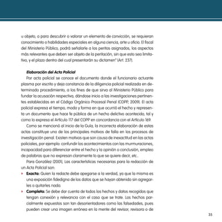 u objeto, o para descubrir o valorar un elemento de convicción, se requieran
conocimiento o habilidades especiales en alguna ciencia, arte u oficio. El fiscal
del Ministerio Público, podrá señalarle a los peritos asignados, los aspectos
más relevantes que deben ser objeto de la peritación, sin que esto sea limita-
tivo, y el plazo dentro del cual presentarán su dictamen” (Art. 237).

   elaboración del acta policial
   Por acta policial se conoce el documento donde el funcionario actuante
plasma por escrito y deja constancia de la diligencia policial realizada en de-
terminado procedimiento, a los fines de que sirva al Ministerio Público para
fundar la acusación respectiva, dándose inicio a las investigaciones pertinen-
tes establecidas en el Código Orgánico Procesal Penal (COPP, 2009). El acta
policial expresa el tiempo, modo y forma en que ocurrió el hecho y represen-
ta un documento que hace fe pública de un hecho delictivo acontecido, tal y
como lo expresa el Artículo 117 del COPP en concordancia con el Artículo 169.
   Como se mencionó al inicio de la Guía, la incorrecta elaboración de estas
actas constituye uno de los principales motivos de falla en los procesos de
investigación penal. Existen motivos que son causa de inexactitud en las actas
policiales, por ejemplo: confundir los acontecimientos con las murmuraciones,
incapacidad para diferenciar entre el hecho y la opinión o conclusión, empleo
de palabras que no expresan claramente lo que se quiere decir, etc..
   Para González (2001), Las características necesarias para la redacción de
un Acta Policial son:
f exacta: Quien la redacte debe apegarse a la verdad, ya que la misma es
   una exposición fidedigna de los datos que se hayan obtenido sin agregar-
   les o quitarles nada.
f completa: Se debe dar cuenta de todos los hechos y datos recogidos que
   tengan conexión y relevancia con el caso que se trate. Los hechos par-
   cialmente expuestos son tan desorientadores como las falsedades, pues
   pueden crear una imagen errónea en la mente del revisor, revisora o de
                                                                                    35
 