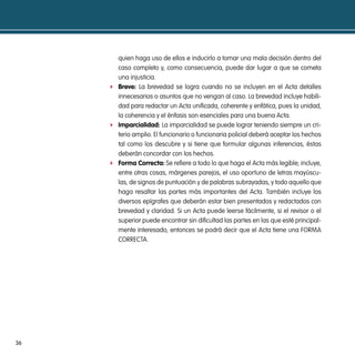 quien haga uso de ellos e inducirlo a tomar una mala decisión dentro del
       caso completo y, como consecuencia, puede dar lugar a que se cometa
       una injusticia.
     f Breve: La brevedad se logra cuando no se incluyen en el Acta detalles
       innecesarios o asuntos que no vengan al caso. La brevedad incluye habili-
       dad para redactar un Acta unificada, coherente y enfática, pues la unidad,
       la coherencia y el énfasis son esenciales para una buena Acta.
     f imparcialidad: La imparcialidad se puede lograr teniendo siempre un cri-
       terio amplio. El funcionario o funcionaria policial deberá aceptar los hechos
       tal como los descubre y si tiene que formular algunas inferencias, éstas
       deberán concordar con los hechos.
     f Forma correcta: Se refiere a todo lo que haga el Acta más legible; incluye,
       entre otras cosas, márgenes parejos, el uso oportuno de letras mayúscu-
       las, de signos de puntuación y de palabras subrayadas, y todo aquello que
       haga resaltar las partes más importantes del Acta. También incluye los
       diversos epígrafes que deberán estar bien presentados y redactados con
       brevedad y claridad. Si un Acta puede leerse fácilmente, si el revisor o el
       superior puede encontrar sin dificultad las partes en las que esté principal-
       mente interesado, entonces se podrá decir que el Acta tiene una FORMA
       CORRECTA.




36
 