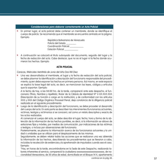 consideraciones para elaborar correctamente un acta policial
f En primer lugar, el acta policial debe contener un membrete, donde se identifique el
   cuerpo de policía. Se recomienda que el membrete se encuentre centrado en la página.
   Ejemplo:
                             República Bolivariana de Venezuela
                             Policía del Estado ________
                             Coordinación Policial ___________
                             Estación Policial ___________

f A continuación se colocará el titulo subrayado del documento, seguido del lugar y la
   fecha de redacción del acta. Cabe destacar, que no es el lugar ni la fecha donde ocu-
   rrieron los hechos. Ejemplo:

                                       acta policial

Caracas, Miércoles Veintitrés de Junio del Año Dos Mil Diez.
f Una vez desarrollados el membrete, el lugar y la fecha de redacción del acta policial,
   se debe plasmar la identificación y descripción del funcionario responsable del procedi-
   miento, quien debe exponer los hechos en primera persona. Así mismo, en este espacio
   se explica la base legal del acta, es decir, se mencionan las leyes, códigos y artículos
   que la soportan. Ejemplo:
   A la fecha de hoy, a las 04:00 hrs. de la tarde, compareció ante este despacho, el fun-
   cionario (Título, Nombre y Apellido), titular de la Cédula de Identidad Nº V-XX.XXX.XXX
   (Descripción de su función o cargo en la institución), y de conformidad con los artículos
   XXX y XXX del Código Orgánico Procesal Penal, deja constancia de la diligencia policial
   realizada en el siguiente procedimiento.
f Luego de la identificación y descripción del funcionario, se debe proceder al desarrollo
   del cuerpo del acta. En esta parte se describen los intervinientes (funcionarios actuantes,
   victimas, testigos y victimarios si se conocen), así como un relato descriptivo y exacto de
   los actos realizados.
   Al comenzar el cuerpo del acta, se debe describir el lugar, fecha, hora y forma de la ob-
   tención de la información de los hechos punibles, es decir, si la información se obtuvo de
   estaciones fijas y móviles, por medios de comunicación, por indicaciones de las víctimas
   o testigos, o incluso por observaciones del funcionario.
   Posteriormente, se plasma la información acerca de los funcionarios actuantes y la uni-
   dad o unidades que se utilizan para el desplazamiento de los mismos.
   Seguidamente, se deben relatar todas las acciones que se realizaron una vez obtenida
   la información de los hechos, describiendo los procedimientos que se llevaron a cabo,
   incluidas la recolección de evidencias y la aprehensión de imputados cuando sea el caso.
   Ejemplo:
   “Hoy, en horas de la tarde, encontrándome en la Sede de este Despacho, realizando la-
   bores inherentes al servicio, compareció la ciudadana xxxxxxxxxxxxxxxxxxxxxxxx, de na-
   cionalidad Venezolana, de 30 años de edad, domiciliada en el Bloque 14 X, apartamento
                                                                         continúa en la pág 38...   37
 