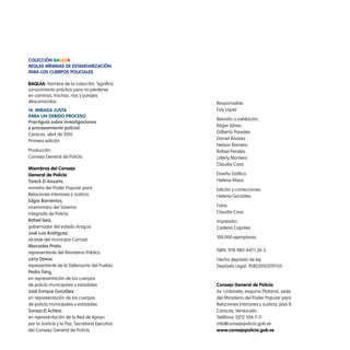 colección Baquía
Reglas mínimas de estandaRización
paRa los cueRpos policiales

BaQuía: Nombre de la colección. Significa
conocimiento práctico para no perderse
en caminos, trochas, ríos y parajes
desconocidos.                                    Responsable:
14. miRada justa                                 Esly López
paRa un deBido pRoceso
                                                 Revisión y validación:
practiguía sobre investigaciones
                                                 Róger Abreu
y procesamiento policial
                                                 Gilberto Paredes
Caracas, abril de 2010
                                                 Daniel Álvarez
Primera edición
                                                 Nelson Romero
Producción:                                      Rafael Perales
Consejo General de Policía                       Liderly Montero
                                                 Claudia Cova
miembros del consejo
general de policía                               Diseño Gráfico:
tareck el aissami,                               Helena Maso
ministro del Poder Popular para                  Edición y correcciones:
Relaciones Interiores y Justicia                 Helena González
edgar barrientos,
viceministro del Sistema                         Fotos:
Integrado de Policía                             Claudia Cova
rafael isea,                                     Impresión:
gobernador del estado Aragua                     Cadena Capriles
josé Luis rodríguez,
                                                 100.000 ejemplares
alcalde del municipio Carrizal
mercedes prieto,
                                                 ISBN: 978-980-6471-26-5
representante del Ministerio Público
Larry devoe,                                     Hecho depósito de ley
representante de la Defensoría del Pueblo        Depósito Legal: lf58220103701155
pedro tang,
en representación de los cuerpos
de policía municipales y estadales               consejo general de policía
josé enrique González,                           Av. Urdaneta, esquina Platanal, sede
en representación de los cuerpos                 del Ministerio del Poder Popular para
de policía municipales y estadales               Relaciones Interiores y Justicia, piso 8.
soraya el achkar,                                Caracas, Venezuela
en representación de la Red de Apoyo             Teléfono: 0212.506.11.11
por la Justicia y la Paz, Secretaria Ejecutiva   info@consejopolicia.gob.ve
del Consejo General de Policía                   www.consejopolicia.gob.ve
 