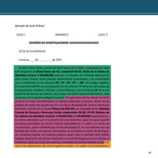 ejemplo de acta policial


 LOGO 1                              MEMBRETE                               LOGO 2

             diVisión de inVestigaciones XXXXXXXXXXXXXXXX

   ACTA DE FLAGRANCIA

   Caracas,___ de ________de 2010.

    en esta misma fecha, siendo las 06:30 horas de la tarde, compareció por ante
este despacho el oficial Fulano de tal, credencial 00-00, titular de la cédula de
identidad número V-00.000.000, adscrito a la división de patrullaje Vehicular de
este cuerpo policial, quien estando debidamente juramentado y de conformidad
con lo establecido en los artículos 110°, 111°, 112°, 117° y 169° del código orgánico
procesal penal (copp), en concordancia con los artículos 14° de la Ley del cuerpo de
investigaciones científicas, penales y criminalísticas, y con el articulo 34° de la Ley
orgánica del servicio de policía y del cuerpo de policía nacional bolivariana, deja
constancia de la siguiente diligencia policial: “en esta misma fecha, siendo las 05:00
horas de la tarde, encontrándome en labores inherentes al servicio, detrás de los
pasajes del sector san agustín del sur, a la altura del pasaje 09, caracas, municipio
Libertador, a bordo de la unidad placas aa-000-Xm, en compañía de los oficiales
Fulanito de pascual y perencejo Fontal; credenciales 88-88, 99-99; titulares de
las cédulas de identidad números V-00.000.000 y V-00.000.000 respectivamen-
te, fuimos abordados por una persona de sexo femenino, quien no quiso aportar
sus datos personales, por temor a futuras represalias en su contra y en contra de
sus familiares, quien manifestó que al final del pasaje XX, en una vivienda con una
fachada tipo rústica, con reja de color dorado, se encuentra un sujeto, de tez trigue-
ña, contextura regular, de mediana estatura, quien viste un pantalón bLue jeans,
zapatos deportivos y sin camisa, dedicado a la venta de drogas en la zona desde su
residencia, razón por la que procedimos a trasladarnos hacia el referido sector, una
vez en las adyacencias del mismo logramos avistar a un sujeto con la vestimenta y

                                                                                          39
 
