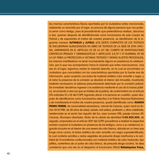 las mismas características físicas aportadas por la ciudadana antes mencionada,
     realizando un recorrido por el lugar, en procura de alguna persona que nos pudie-
     ra servir como testigo, para el procedimiento que pretendíamos realizar, ubicamos
     a dos, quienes después de identificárnosle como funcionarios de este cuerpo de
     policial y de exponerles el motivo de nuestra presencia, se identificaron de la si-
     guiente manera: sutanejo y juVelo, (Los datos compLetos de Los testiGos
     se encuentran aLmacenados en Libro de testiGos de La sede de esta oFici-
     na, amparados en eL articuLo 25 de La LeY deL cuerpo de inVestiGacones
     cientiFicas penaLes Y criminaListicas Y articuLos 3,4,7,9 Y 21 numeraL 09 de
     La LeY para La proteccion a Victimas testiGos Y demas sujetos procesaLes),
     los mismos manifestaron no tener inconveniente alguno en prestarnos la colabora-
     ción, por lo que nos acompañaron hacia la vivienda que antes mencionamos. una
     vez en el lugar, logramos avistar la vivienda descrita, en la cual se encontraba un
     ciudadano que concordaba con las características aportadas por la fuente viva de
     información, quien sostenía una bolsa de material sintético color amarillo y negro, y
     al notar la presencia de la comisión se devolvió al interior del inmueble, mostrando
     evidente nerviosismo al saberse presuntamente detectado por la comisión policial.
     de inmediato decidimos ingresar a la residencia mediante el uso de la fuerza públi-
     ca, anunciando a viva voz que se trataba de la policía, de conformidad con el artículo
     210 ordinales 01 y 02 del copp, logrando ubicar a la persona en cuestión, quien des-
     pués de identificarnos como funcionarios adscritos a la policía nacional bolivariana
     y de manifestarle el motivo de nuestra presencia, quedó identificado como: Ramon
     pedRo peReRe, de nacionalidad venezolana, natural de caracas, quien nació en fe-
     cha 14/12/1981, de 28 años de edad, estado civil soltero, profesión u oficio indefinida,
     residenciado en el sector san agustín del sur, casa numero 298, pasaje número 09,
     caracas, municipio Libertador, titular de la cédula de identidad V-XX.XXX.XXX, de
     seguido, amparados en el artículo 205º del copp, procedimos a realizar la respectiva
     revisión corporal al ciudadano en presencia de los testigos, como a su residencia, lo-
     grando incautar en el interior de una nevera de color blanco, ubicada en un área que
     funge como cocina, la bolsa sintética de color amarillo con negro supraidentificada,
     la cual contenía semillas y restos vegetales de presunta droga marihuana y la can-
     tidad de 14 envoltorios confeccionados con material sintético de color traslucido, tipo
     pitillos, contentivos de un polvo de color blanco, de presunta droga cocaína. se deja
     constancia que una vez en el despacho el funcionario oficial Rafaelopulus pulus,

40
 