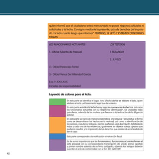 quien informó que el ciudadano antes mencionado no posee registros policiales ni
     solicitudes a la fecha. consigno mediante la presente, acta de derechos del imputa-
     do. es todo cuanto tengo que informar”. terminÓ, se LeYÓ Y estando conFormes
     Firman------------------------------------------

     Los Funcionarios actuantes                                      Los testiGos

     1.- oficial Fulanito de pascual                                 1. sutanejo

                                                                     2. JUVELO

     2.- Oficial Perencejo Fontal

     3.- Oficial Venus De Willendorf García

     Exp. H.XXX.XXX
     Iniciales de responsabilidad


     leyenda de colores para el acta:

                     En esta parte se identifica el lugar, hora y fecha donde se elabora el acta, quien
                     elabora el acta y el basamento legal que la sustenta.
                     En esta parte se indica la fecha hora y lugar en que ocurren los hechos, así como
                     los funcionarios actuantes con su respectiva identificación, las unidades radio
                     patrulleras, además de los motivos que llevaron a la realización de la diligencia
                     policial.
                     En esta parte se narra de manera sistemática, cronológica y descriptiva la forma
                     como se desarrollaron los hechos en la realidad, así como la identificación de
                     los autores, coautores, testigos y demás participes; una descripción detallada de
                     todas y cada una de las evidencias, igualmente los objetos activos y pasivo que
                     pudieran resultar, y la imposición de los derechos que asisten al aprehendido de
                     ser el caso.

                     Esta parte corresponde a la notificación e instrucción fiscal.

                     Es de suma importancia que los funcionarios y funcionarias actuantes firmen el
                     acta procesal con su correspondiente transcripción del grado, primer apellido
                     y primer nombre además de su firma autógrafa, además los testigos deberán
                     suscribir el acta de conformidad con el Art. 303 del COPP.

42
 