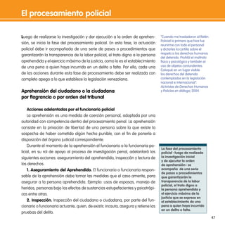 el procesamiento policial

Luego de realizarse la investigación y dar ejecución a la orden de aprehen-          “Cuando me trasladaron al Retén
                                                                                     Policial lo primero que hice fue
sión, se inicia la fase del procesamiento policial. En esta fase, la actuación       reunirme con todo el personal
policial debe ir acompañada de una serie de pasos o procedimientos que               y dictarles la cartilla sobre el
                                                                                     respeto a los derechos humanos
garantizarán la transparencia de la labor policial, el trato digno a la persona
                                                                                     del detenido. Prohibí el maltrato
aprehendida y el ejercicio máximo de la justicia, como lo es el establecimiento      físico y psicológico y también el
de una pena a quien haya incurrido en un delito o falta. Por ello, cada una          uso de objetos contundentes.
                                                                                     Coloqué en un lugar visible
de las acciones durante esta fase de procesamiento debe ser realizada con            los derechos del detenido
completo apego a lo que establece la legislación venezolana.                         contemplados en la legislación
                                                                                     nacional e internacional”.
                                                                                     Activistas de Derechos Humanos
aprehensión del ciudadano o la ciudadana                                             y Policías en diálogo, 2004.
por flagrancia o por orden del tribunal

    acciones adelantadas por el funcionario policial
    La aprehensión es una medida de coerción personal, adoptada por una
autoridad con competencia dentro del procesamiento penal. La aprehensión
consiste en la privación de libertad de una persona sobre la que existe la
sospecha de haber cometido algún hecho punible, con el fin de ponerla a
disposición del órgano judicial correspondiente.
    Durante el momento de la aprehensión el funcionario o la funcionaria po-
                                                                                     la fase del procesamiento
licial, en su rol de apoyo al proceso de investigación penal, adelantará las         policial –luego de realizada
siguientes acciones: aseguramiento del aprehendido, inspección y lectura de          la investigación inicial
                                                                                     y de ejecutar la orden
los derechos.                                                                        de aprehensión– se
    1. aseguramiento del aprehendido. El funcionario o funcionaria respon-           acompaña de una serie
                                                                                     de pasos o procedimientos
sable de la aprehensión debe tomar las medidas que el caso amerite, para             que garantizarán la
asegurar a la persona aprehendida. Ejemplo: usos de esposas, manejo de               transparencia de la labor
                                                                                     policial, el trato digno a
heridos, personas bajo los efectos de sustancias estupefacientes y psicotrópi-       la persona aprehendida y
cas entre otras.                                                                     el ejercicio máximo de la
                                                                                     justicia que se expresa en
    2. inspección. Inspección del ciudadano o ciudadana, por parte del fun-          el establecimiento de una
cionario o funcionaria actuante, quien, de existir, incauta, asegura y retiene las   pena a quien haya incurrido
                                                                                     en un delito o falta.
pruebas del delito.
                                                                                                                         47
 