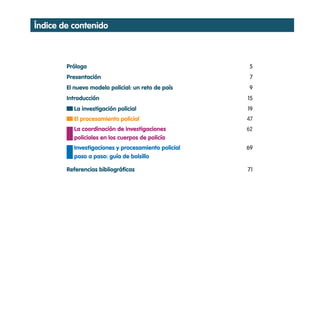 índice de contenido



        Prólogo                                      5
        Presentación                                  7
        El nuevo modelo policial: un reto de país    9
        Introducción                                 15
          La investigación policial                  19
          El procesamiento policial                  47
          La coordinación de investigaciones         62
          policiales en los cuerpos de policía
          Investigaciones y procesamiento policial   69
          paso a paso: guía de bolsillo

        Referencias bibliográficas                   71
 