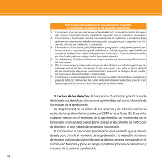para la adecuada realización de procedimiento de inspección
                    se recomienda la aplicación de los siguientes lineamientos
     f El funcionario o funcionaria policial que realice la detención procederá a realizar la inspec-
         ción rutinaria, tomando todas las medidas de seguridad que se consideren necesarias.
     f El funcionario o funcionaria revisará minuciosamente al ciudadano o ciudadana bajo
         aprehensión, quien estará debidamente esposado para garantizar la seguridad del fun-
         cionario policial y del ciudadano o ciudadana.
     f   El funcionario o funcionaria policial debe retener y resguardar cualquier documento, evi-
         dencia, armas o instrumentos que el ciudadano o ciudadana posea, explicándole las
         razones de la retención e indicándole quien es el funcionario o funcionaria responsable,
         y el sitio donde quedarán resguardados los objetos retenidos.
     f   Los ciudadanos y ciudadanas deben ser inspeccionados por funcionarios o funcionarias
         del mismo sexo.
     f   Sólo en casos excepcionales o de emergencia, el ciudadano o ciudadana podrá ser re-
         visado por un funcionario o funcionaria de otro sexo, quien para evitar reclamos, deberá
         ser discreto durante el proceso y realizarlo ante la presencia de testigos, de ser posible,
         del mismo sexo del aprehendido o aprehendida.
     f   El funcionario o funcionaria policial debe comunicar y explicar al ciudadano, ciudadana o
         grupo de éstos, las razones por las cuales serán sometidos a inspección y que van a ser
         revisados por un funcionario o funcionaria policial de distinto sexo.




        3. lectura de los derechos. El funcionario o funcionaria policial actuante
     debe leerle sus derechos a la persona aprehendida, así como informarle de
     los motivos de la aprehensión.
        La obligatoriedad de la lectura de los derechos y de informar acerca del
     motivo de la aprehensión lo establece el COPP en el artículo 125. Para evitar
     cualquier omisión en el momento de la aprehensión, se recomienda que el
     funcionario o funcionaria policial porte consigo el documento de notificación
     de derechos, el cual habrá sido redactado previamente.
        El funcionario o la funcionaria policial debe tener presente que la omisión
     de este paso durante el momento de la aprehensión o la ejecución del mismo
     de manera inadecuada viola el derecho al debido proceso consagrado en la
     Constitución Nacional y pone en riesgo el posterior proceso de imputación y
     condena de la persona aprehendida.

48
 