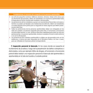 consideraciones al momento de la recepción de las personas aprehendidas
f Los artículos pequeños (carteras, teléfonos celulares, cámaras, relojes entre otros), que
  son fácilmente almacenados, deben ser trasladados con la persona aprehendida hasta
  la Dependencia Policial, donde serán recibidos y almacenados.
f Las pertenencias de los ciudadanos, que por sus características físicas tales como peso y
  tamaño no puedan ser llevadas a las instalaciones de retención, deben ser trasladadas
  a la sede operativa de la policía para su resguardo en áreas seguras que deben prever-
  se para tales fines.
f Todas las pertenencias de las personas aprehendidas deben ser entregadas en las
  salas de custodia a la persona asignada para estos fines. El funcionario o funcionaria
  actuante debe levantar un acta, donde se describan detalladamente todos los artículos
  pertenecientes a la persona aprehendida, donde el ciudadano firmará si está conforme
  o no con lo allí expuesto.
f Las pertenencias del ciudadano aprehendido no deben ser almacenadas junto con las
  evidencias, a menos que sean requeridas por el Ministerio Público o el Juez o Jueza,
  para ser utilizadas en el proceso judicial correspondiente.


   7. inspección personal al desnudo. En los casos donde se sospeche el
ocultamiento de pruebas o luego de la perpetración de delitos subrepticios o
disimulados, como por ejemplo tráfico de drogas, el funcionario o funcionaria
policial debe realizar una inspección personal al desnudo del aprehendido o
aprehendida en la Sala de Guarda y Custodia policial.




                                                                                              53
 