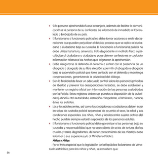 f Si la persona aprehendida fuese extranjera, además de facilitar la comuni-
        cación a la persona de su confianza, se informará de inmediato al Consu-
        lado o Embajada de su país.
     f El funcionario o funcionaria policial no debe tomar acciones o emitir decla-
        raciones que puedan perjudicar el debido proceso que se aplica al ciuda-
        dano o ciudadana bajo su custodia. El funcionario o funcionaria policial no
        debe utilizar la tortura, amenaza, trato degradante ni maltrato físico o psi-
        cológico al ciudadano o ciudadana para obtener confesiones o cualquier
        información relativa a los hechos que originaron la aprehensión.
     f Debe asegurarse al detenido el derecho a contar con la presencia de un
        abogado o abogada de su libre elección y permitir al abogado o abogada
        bajo la supervisión policial que tome contacto con el detenido y mantenga
        conversaciones, garantizando la privacidad del diálogo.
     f Con la finalidad de llevar un adecuado control sobre las personas privadas
        de libertad y prevenir las desapariciones forzadas, se debe establecer y
        mantener un registro oficial con información de las personas custodiadas
        por la Policía. Estos registros deben ser puestos a disposición de la autori-
        dad judicial u otra autoridad o institución competente, o familiares, cuando
        éstos los soliciten.
     f Los y las adolescentes, así como las ciudadanas y ciudadanos deben estar
        en salas de custodia policial separadas de acuerdo al sexo, la edad y sus
        condiciones especiales. Los niños, niñas y adolescentes sujetos activos del
        hecho punible siempre estarán separados de las personas adultas.
     f El funcionario o funcionaria policial debe garantizar a las personas bajo su
        custodia y responsabilidad que no sean objeto de actos de tortura, daños
        crueles y tratos degradantes; de tener conocimiento de los mismos debe
        informar a sus superiores y/o al Ministerio Público.
        niñas y niños
        Por el trato especial que la legislación de la República Bolivariana de Vene-
     zuela establece para las niñas y niños, se considera que:
56
 