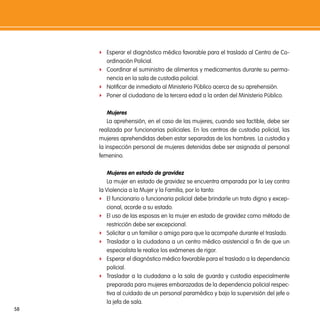f Esperar el diagnóstico médico favorable para el traslado al Centro de Co-
       ordinación Policial.
     f Coordinar el suministro de alimentos y medicamentos durante su perma-
       nencia en la sala de custodia policial.
     f Notificar de inmediato al Ministerio Público acerca de su aprehensión.
     f Poner al ciudadano de la tercera edad a la orden del Ministerio Público.


        mujeres
         La aprehensión, en el caso de las mujeres, cuando sea factible, debe ser
     realizada por funcionarias policiales. En los centros de custodia policial, las
     mujeres aprehendidas deben estar separadas de los hombres. La custodia y
     la inspección personal de mujeres detenidas debe ser asignada al personal
     femenino.

        mujeres en estado de gravidez
         La mujer en estado de gravidez se encuentra amparada por la Ley contra
     la Violencia a la Mujer y la Familia, por lo tanto:
     f El funcionario o funcionaria policial debe brindarle un trato digno y excep-
         cional, acorde a su estado.
     f El uso de las esposas en la mujer en estado de gravidez como método de
         restricción debe ser excepcional.
     f Solicitar a un familiar o amigo para que la acompañe durante el traslado.
     f Trasladar a la ciudadana a un centro médico asistencial a fin de que un
         especialista le realice los exámenes de rigor.
     f Esperar el diagnóstico médico favorable para el traslado a la dependencia
         policial.
     f Trasladar a la ciudadana a la sala de guarda y custodia especialmente
         preparada para mujeres embarazadas de la dependencia policial respec-
         tiva al cuidado de un personal paramédico y bajo la supervisión del jefe o
         la jefa de sala.
58
 