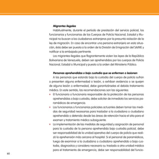 migrantes ilegales
         Habitualmente, durante el período de prestación del servicio policial, los
     funcionarios y funcionarias de los Cuerpos de Policía Nacional, Estadal y Mu-
     nicipal no buscan a los ciudadanos extranjeros por la presunta violación de la
     ley de migración. En caso de encontrar una persona extranjera en esta situa-
     ción, ésta debe ser puesta a la orden de la División de Emigración del SAIME y
     notificar a la embajada pertinente.
         Los migrantes ilegales que flagrantemente violen las leyes de la República
     Bolivariana de Venezuela, deben ser aprehendidos por los cuerpos de Policía
     Nacional, Estadal o Municipal y puesto a la orden del Ministerio Público.

        personas aprehendidas o bajo custodia que se enfermen o lesionen
        A las personas que estando bajo la custodia del cuerpo de policía sufran
     o presenten alguna enfermedad o lesión, o exhiban evidencia o se quejen
     de alguna lesión o enfermedad, debe garantizárseles el debido tratamiento
     médico. En este sentido, las recomendaciones son las siguientes:
     f El funcionario o funcionaria responsable de la protección de las personas
        aprehendidas o bajo custodia, debe solicitar de inmediato los servicios pa-
        ramédicos de emergencia.
     f Los funcionarios o funcionarias policiales actuantes deben tomar las medi-
        das de seguridad necesarias para trasladar a la ciudadana o ciudadano
        aprehendido o detenido desde las áreas de retención hacia el sitio para el
        examen y tratamiento médico subsiguiente.
     f La implementación de las medidas de seguridad y asignación de personal
        para la custodia de la persona aprehendida bajo custodia policial, debe
        ser responsabilidad de la unidad operativa del cuerpo de policía que reali-
        zó la aprehensión más cercana al hospital. Si el personal de paramédicos,
        luego de examinar a la ciudadana o ciudadano aprehendido o bajo cus-
        todia, diagnostica y considera necesario su traslado a otra unidad médica
        para el tratamiento de emergencia, debe ser responsabilidad del funcio-
60
 