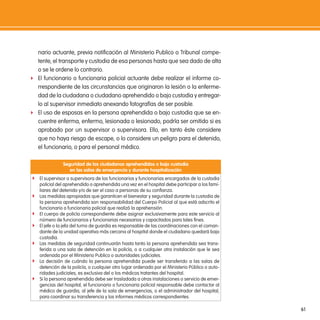 nario actuante, previa notificación al Ministerio Publico o Tribunal compe-
  tente, el transporte y custodia de esa personas hasta que sea dado de alta
  o se le ordene lo contrario.
f El funcionario o funcionaria policial actuante debe realizar el informe co-
  rrespondiente de las circunstancias que originaron la lesión o la enferme-
  dad de la ciudadana o ciudadano aprehendido o bajo custodia y entregar-
  lo al supervisor inmediato anexando fotografías de ser posible.
f El uso de esposas en la persona aprehendida o bajo custodia que se en-
  cuentre enferma, enfermo, lesionada o lesionado, podría ser omitido si es
  aprobado por un supervisor o supervisora. Ello, en tanto éste considere
  que no haya riesgo de escape, o lo considere un peligro para el detenido,
  el funcionario, o para el personal médico.

               seguridad de los ciudadanos aprehendidos o bajo custodia
                  en las salas de emergencia y durante hospitalización
f El supervisor o supervisora de los funcionarios y funcionarias encargados de la custodia
    policial del aprehendido o aprehendida una vez en el hospital debe participar a los fami-
    liares del detenido y/o de ser el caso a personas de su confianza.
f   Las medidas apropiadas que garanticen el bienestar y seguridad durante la custodia de
    la persona aprehendida son responsabilidad del Cuerpo Policial al que está adscrito el
    funcionario o funcionaria policial que realizó la aprehensión.
f   El cuerpo de policía correspondiente debe asignar exclusivamente para este servicio al
    número de funcionarios y funcionarias necesarios y capacitados para tales fines.
f   El jefe o la jefa del turno de guardia es responsable de las coordinaciones con el coman-
    dante de la unidad operativa más cercana al hospital donde el ciudadano quedará bajo
    custodia.
f   Las medidas de seguridad continuarán hasta tanto la persona aprehendida sea trans-
    ferida a una sala de detención en la policía, o a cualquier otra instalación que le sea
    ordenada por el Ministerio Publico o autoridades judiciales.
f   La decisión de cuándo la persona aprehendida puede ser transferido a las salas de
    detención de la policía, o cualquier otro lugar ordenado por el Ministerio Público o auto-
    ridades judiciales, es exclusiva del o los médicos tratantes del hospital.
f   Si la persona aprehendida debe ser trasladada a otras instalaciones o servicio de emer-
    gencias del hospital, el funcionario o funcionaria policial responsable debe contactar al
    médico de guardia, al jefe de la sala de emergencias, o el administrador del hospital,
    para coordinar su transferencia y los informes médicos correspondientes.

                                                                                                 61
 