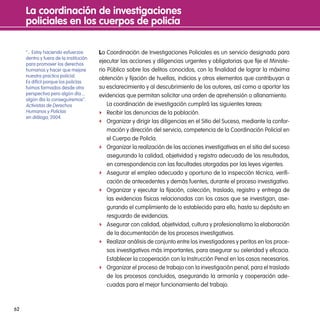 la coordinación de investigaciones
     policiales en los cuerpos de policía

     “... Estoy haciendo esfuerzos      la Coordinación de Investigaciones Policiales es un servicio designado para
     dentro y fuera de la institución
     para promover los derechos
                                        ejecutar las acciones y diligencias urgentes y obligatorias que fije el Ministe-
     humanos y hacer que mejore         rio Público sobre los delitos conocidos, con la finalidad de lograr la máxima
     nuestra practica policial.
                                        obtención y fijación de huellas, indicios y otros elementos que contribuyan a
     Es difícil porque los policías
     fuimos formados desde otra         su esclarecimiento y al descubrimiento de los autores, así como a aportar las
     perspectiva pero algún día....     evidencias que permitan solicitar una orden de aprehensión o allanamiento.
     algún día lo conseguiremos”.
     Activistas de Derechos                 La coordinación de investigación cumplirá las siguientes tareas:
     Humanos y Policías                 f Recibir las denuncias de la población.
     en diálogo, 2004.
                                        f Organizar y dirigir las diligencias en el Sitio del Suceso, mediante la confor-
                                            mación y dirección del servicio, competencia de la Coordinación Policial en
                                            el Cuerpo de Policía.
                                        f Organizar la realización de las acciones investigativas en el sitio del suceso
                                            asegurando la calidad, objetividad y registro adecuado de los resultados,
                                            en correspondencia con las facultades otorgadas por las leyes vigentes.
                                        f Asegurar el empleo adecuado y oportuno de la inspección técnica, verifi-
                                            cación de antecedentes y demás fuentes, durante el proceso investigativo.
                                        f Organizar y ejecutar la fijación, colección, traslado, registro y entrega de
                                            las evidencias físicas relacionadas con los casos que se investigan, ase-
                                            gurando el cumplimiento de lo establecido para ello, hasta su depósito en
                                            resguardo de evidencias.
                                        f Asegurar con calidad, objetividad, cultura y profesionalismo la elaboración
                                            de la documentación de los procesos investigativos.
                                        f Realizar análisis de conjunto entre los investigadores y peritos en los proce-
                                            sos investigativos más importantes, para asegurar su celeridad y eficacia.
                                            Establecer la cooperación con la Instrucción Penal en los casos necesarios.
                                        f Organizar el proceso de trabajo con la investigación penal, para el traslado
                                            de los procesos concluidos, asegurando la armonía y cooperación ade-
                                            cuadas para el mejor funcionamiento del trabajo.



62
 