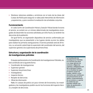 f Mantener relaciones estables y armónicas con el resto de las áreas del
   Cuerpo de Policía para asegurar un adecuado intercambio de información
   y experiencias, y para coordinar la realización de actividades conjuntas.

Funcionamiento
    En cada Centro de Coordinación Policial y Estación Policial donde funcione
el servicio, se contará con un número determinado de investigadores encar-
gados de desarrollar las acciones solicitadas por el/la Fiscal y se recibirán las
denuncias de la población.
    De igual forma, se organizarán dispositivos de servicio conformados por
investigadores que se presentarán a los lugares donde ocurran los delitos
para realizar las primeras averiguaciones. El servicio prestado será de 24 ho-
ras y su actuación estará bajo la supervisión del coordinador del servicio, del
supervisor general y los supervisores de primera línea.

estructura y organización de la coordinación
de investigaciones policiales
                                                                                    la coordinación de
   El equipo perteneciente a la Coordinación de Investigaciones Policiales, es-     investigaciones policiales
                                                                                    es el servicio que tiene
tará constituido de la siguiente forma:                                             a su cargo ejecutar las
f Coordinador de investigaciones                                                    acciones y diligencias
                                                                                    urgentes y obligatorias que
f Supervisor general                                                                fije el ministerio público
f Supervisor de primera línea                                                       con la finalidad de lograr
                                                                                    el máximo acopio de
f Investigadores                                                                    huellas, indicios y otros
f Inspector técnico                                                                 elementos que contribuyan
                                                                                    al esclarecimiento de los
f Receptor de denuncias                                                             delitos, al descubrimiento
f Oficial de información                                                            de sus autores y a aportar
                                                                                    las evidencias que
   nota: En cuerpos de policía con poco número de funcionarios, los investi-        permitan solicitar una
gadores y las investigadoras podrán asumir las funciones del inspector técni-       orden de aprehensión o
                                                                                    allanamiento.
co y receptor de denuncias.
                                                                                                                  63
 