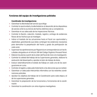 Funciones del equipo de investigaciones policiales

    coordinador de investigaciones
f   Garantizar la efectividad del servicio que dirige.
f   Controlar la oportunidad y la efectividad en el desarrollo de los dispositivos
    de servicio ante la ocurrencia de hechos delictivos de su competencia.
f   Garantizar el uso adecuado de las Inspecciones Técnicas.
f   Controlar la fijación, colección, traslado, registro y entrega de evidencias
    físicas de los hechos que se investigan.
f   Indicar el traslado de las actuaciones hacia el Fiscal con oportunidad y
    objetividad, garantizando que éstas contengan las evidencias necesarias
    para demostrar la perpetración del hecho y grado de participación de
    cada autor.
f   Supervisar las aprehensiones por flagrancia en correspondencia con las fa-
    cultades otorgadas en el Artículo 248 del Código Orgánico Procesal Penal.
f   Elaborar los planes a partir de la orden del Fiscal de inicio a la investigación.
f   Controlar la calidad del trabajo de los Supervisores generales, elaborar la
    evaluación del desempeño y aprobar el plan de trabajo de éstos.
f   Evaluar sistemáticamente el estado de trabajo en cada una de las averi-
    guaciones en curso.
f   Controlar el registro y adecuado tratamiento a las denuncias que se reciben.
f   Garantizar un adecuado intercambio informativo con las restantes coordi-
    naciones policiales.
f   Aprobar los objetivos de trabajo de la Coordinación para cada etapa y el
    de los supervisores generales.
f   Garantizar la preparación de los funcionarios y funcionarias de la coordi-
    nación.
f   Garantizar la coordinación con otros órganos investigativos.



                                                                                        65
 
