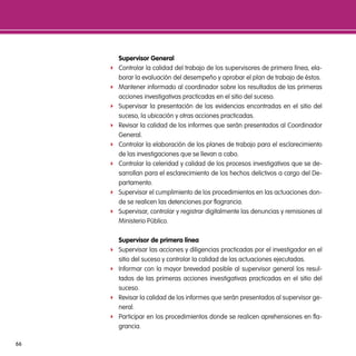 supervisor general
     f   Controlar la calidad del trabajo de los supervisores de primera línea, ela-
         borar la evaluación del desempeño y aprobar el plan de trabajo de éstos.
     f   Mantener informado al coordinador sobre los resultados de las primeras
         acciones investigativas practicadas en el sitio del suceso.
     f   Supervisar la presentación de las evidencias encontradas en el sitio del
         suceso, la ubicación y otras acciones practicadas.
     f   Revisar la calidad de los informes que serán presentados al Coordinador
         General.
     f   Controlar la elaboración de los planes de trabajo para el esclarecimiento
         de las investigaciones que se llevan a cabo.
     f   Controlar la celeridad y calidad de los procesos investigativos que se de-
         sarrollan para el esclarecimiento de los hechos delictivos a cargo del De-
         partamento.
     f   Supervisar el cumplimiento de los procedimientos en las actuaciones don-
         de se realicen las detenciones por flagrancia.
     f   Supervisar, controlar y registrar digitalmente las denuncias y remisiones al
         Ministerio Público.

         supervisor de primera línea
     f   Supervisar las acciones y diligencias practicadas por el investigador en el
         sitio del suceso y controlar la calidad de las actuaciones ejecutadas.
     f   Informar con la mayor brevedad posible al supervisor general los resul-
         tados de las primeras acciones investigativas practicadas en el sitio del
         suceso.
     f   Revisar la calidad de los informes que serán presentados al supervisor ge-
         neral.
     f   Participar en los procedimientos donde se realicen aprehensiones en fla-
         grancia.

66
 