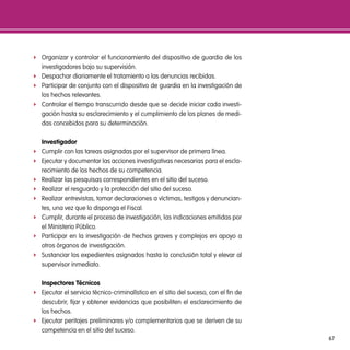 f Organizar y controlar el funcionamiento del dispositivo de guardia de los
  investigadores bajo su supervisión.
f Despachar diariamente el tratamiento a las denuncias recibidas.
f Participar de conjunto con el dispositivo de guardia en la investigación de
  los hechos relevantes.
f Controlar el tiempo transcurrido desde que se decide iniciar cada investi-
  gación hasta su esclarecimiento y el cumplimiento de los planes de medi-
  das concebidos para su determinación.

    investigador
f   Cumplir con las tareas asignadas por el supervisor de primera línea.
f   Ejecutar y documentar las acciones investigativas necesarias para el escla-
    recimiento de los hechos de su competencia.
f   Realizar las pesquisas correspondientes en el sitio del suceso.
f   Realizar el resguardo y la protección del sitio del suceso.
f   Realizar entrevistas, tomar declaraciones a víctimas, testigos y denuncian-
    tes, una vez que lo disponga el Fiscal.
f   Cumplir, durante el proceso de investigación, las indicaciones emitidas por
    el Ministerio Público.
f   Participar en la investigación de hechos graves y complejos en apoyo a
    otros órganos de investigación.
f   Sustanciar los expedientes asignados hasta la conclusión total y elevar al
    supervisor inmediato.

  inspectores técnicos
f Ejecutar el servicio técnico-criminalístico en el sitio del suceso, con el fin de
  descubrir, fijar y obtener evidencias que posibiliten el esclarecimiento de
  los hechos.
f Ejecutar peritajes preliminares y/o complementarios que se deriven de su
  competencia en el sitio del suceso.
                                                                                      67
 