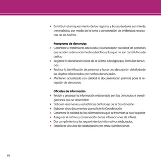 f Contribuir al enriquecimiento de los registros y bases de datos con interés
         criminalístico, por medio de la toma y conservación de evidencias necesa-
         rias de los hechos.

         Receptores de denuncias
     f   Garantizar el tratamiento adecuado y la orientación precisa a las personas
         que acuden a denunciar hechos delictivos y los que no son constitutivos de
         delitos.
     f   Registrar la declaración inicial de la víctima o testigos que formulen denun-
         cias.
     f   Realizar la identificación de personas y hacer una descripción detallada de
         los objetos relacionados con hechos denunciados.
     f   Mantener actualizada con calidad la documentación prevista para la re-
         cepción de denuncias.

         oficiales de información
     f   Recibir y procesar la información relacionada con las denuncias e investi-
         gaciones que se desarrollan.
     f   Elaborar resúmenes y estadísticas del trabajo de la Coordinación.
     f   Elaborar otros documentos que solicite la Coordinación.
     f   Garantizar la calidad de las informaciones que se trasmitan al nivel superior.
     f   Asegurar el archivo y conservación de las informaciones de interés.
     f   Dar cumplimiento a los requerimientos informativos elaborados.
     f   Establecer vínculos de colaboración con otras coordinaciones.




68
 