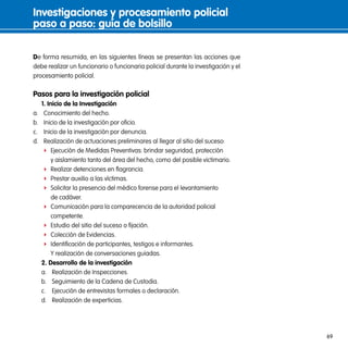investigaciones y procesamiento policial
paso a paso: guía de bolsillo

De forma resumida, en las siguientes líneas se presentan las acciones que
debe realizar un funcionario o funcionaria policial durante la investigación y el
procesamiento policial.

pasos para la investigación policial
     1. inicio de la investigación
a.    Conocimiento del hecho.
b.    Inicio de la investigación por oficio.
c.    Inicio de la investigación por denuncia.
d.    Realización de actuaciones preliminares al llegar al sitio del suceso:
      f Ejecución de Medidas Preventivas: brindar seguridad, protección
          y aislamiento tanto del área del hecho, como del posible victimario.
      f Realizar detenciones en flagrancia.
      f Prestar auxilio a las víctimas.
      f Solicitar la presencia del médico forense para el levantamiento
          de cadáver.
      f Comunicación para la comparecencia de la autoridad policial
          competente.
      f Estudio del sitio del suceso o fijación.
      f Colección de Evidencias.
      f Identificación de participantes, testigos e informantes.
          Y realización de conversaciones guiadas.
     2. desarrollo de la investigación
     a. Realización de Inspecciones.
     b. Seguimiento de la Cadena de Custodia.
     c. Ejecución de entrevistas formales o declaración.
     d. Realización de experticias.




                                                                                    69
 