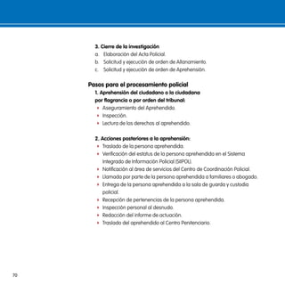 3. cierre de la investigación
       a. Elaboración del Acta Policial.
       b. Solicitud y ejecución de orden de Allanamiento.
       c. Solicitud y ejecución de orden de Aprehensión.

     pasos para el procesamiento policial
       1. aprehensión del ciudadano o la ciudadana
       por flagrancia o por orden del tribunal:
        f Aseguramiento del Aprehendido.
        f Inspección.
        f Lectura de los derechos al aprehendido.


       2. acciones posteriores a la aprehensión:
        f Traslado de la persona aprehendida.
        f Verificación del estatus de la persona aprehendida en el Sistema
           Integrado de Información Policial (SIIPOL).
        f Notificación al área de servicios del Centro de Coordinación Policial.
        f Llamada por parte de la persona aprehendida a familiares o abogado.
        f Entrega de la persona aprehendida a la sala de guarda y custodia
           policial.
        f Recepción de pertenencias de la persona aprehendida.
        f Inspección personal al desnudo.
        f Redacción del informe de actuación.
        f Traslado del aprehendido al Centro Penitenciario.




70
 