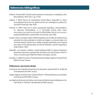 Referencias bibliográficas

Antillano, Andrés (2007) “Estudios sobre la policía en Venezuela”, en Gabaldón y Anti-
       llano (editores), 2007, tomo 1, pp. 51-104.
Cogliolo, V. (2007) Manual de Investigación Policial Básica. Disponible en: http://
       www.wikilearning.com/curso_gratis/manual_de_investigacion_policial_ba-
       sica/2322 8 [Consulta, Sept. 2010]
Dorfman, B. (1999) “Teoría de la acción: perspectivas filosóficas y psicoanalíticas”,
     en: Aperturas Psicoanalíticas, nº 6, 05/11/2000, Buenos Aires. http://
     www.aperturas.org/articulos.php?id=0000140&a=Teoria-de-la-accion-
     perspectivasfilosoficas-y-psicoanalitic as [Consulta, Sept. 2010]
Escobar, Dionis y González, Robert (2003) Diagnóstico de las fallas de redacción que
      presentan las actas policiales en materia de drogas y su proceso legal en la
      comisaría Antonio José de Sucre. Trabajo de grado presentado como requisito
      para optar al título deLicenciado en Ciencias Policiales, mención Seguridad y
      Orden Público. IUPM.
Gabaldón, Luis Gerardo y Antillano, Andrés (editores) (2007) La policía venezolana:
     desarrollo institucional y perspectivas de reforma al inicio del tercer milenio, 2
     Tomos. Comisión para la Reforma Policial-Conarepol, Caracas.
González, A. (2001) Formulario y Procedimientos del Código Orgánico Procesal Penal,
     Editora El Guay, Caracas.


publicaciones y documentos oficiales
Constitución de la República Bolivariana de Venezuela. Gaceta Oficial N° 36.860 del
       30 de diciembre de 1999. Caracas.
Código Orgánico Procesal Penal. Gaceta Oficial N° 5.930 extraordinario Ley de Refor-
      ma Parcial de 04/09/2009. Caracas.
Ley Orgánica del Servicio de Policía y del Cuerpo de Policía Nacional Bolivariana. Ga-
      ceta Oficial N° 5.940 del 7 de diciembre de 2009. Caracas.




                                                                                          71
 