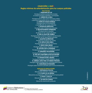 colección Baquía
Reglas mínimas de estandarización para los cuerpos policiales
                                      pRactiguías
                                  1. Baquiana de luz
                    practiguía de recomendaciones iniciales
                  a cuerpos de policía estadales y municipales
                                 2. Orden en la sala
                practiguía para la adecuación de la base jurídica
               y estructura organizativa de los cuerpos de policía
                          3. utOpía en vOces diversas
                         practiguía para la homologación
                       y reclasificación de rangos policiales
                              4. estancias esenciales
                     practiguía sobre instalaciones policiales
                        5. equitativamente diferentes
                              practiguía para la equidad
                        de género en los cuerpos de policía
                           6. pOr la calle del pueBlO
              practiguía sobre el sistema integrado de información
                     y dirección de las operaciones policiales
                              7. asuntOs auténticOs
                        practiguía de rendición de cuentas
                              8. el espejO nOs haBla
                      practiguía para la atención a la víctima
                                9. Gente para servir
                   practiguía sobre servicio de policía comunal
                          10. Opción pOr la diGnidad
                practiguía para el ingreso a la academia policial
                             11. sumandO vOluntades
                 practiguía para el ingreso a cuerpos de policías
                  12. fiel en el equiliBriO de mi actuación
                  practiguía para la evaluación del desempeño
                            13. diGnificación laBOral
                 practiguía de gestión y medio ambiente laboral
                14. mirada justa para un deBidO prOcesO
           practiguía sobre investigaciones y procesamiento policial
                           15. cOmunidad de decisión
        practiguía sobre reuniones policiales para la toma de decisiones

                      manuales de Resoluciones
                         1. peRtenencia policial
                  manual sobre dotación y equipamiento




                                                                           G-20000001-5
                       2. tu fueRza es mi medida
         manual de uso progresivo y diferenciado de la Fuerza policial
                            3. pasos y huellas
                  manual sobre procedimientos policiales
                          4. un aRte en común
                     manual de ceremonial y protocolo
 