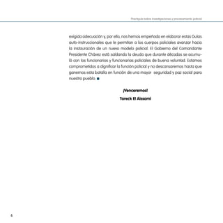 Practiguía sobre investigaciones y procesamiento policial




    exigida adecuación y, por ello, nos hemos empeñado en elaborar estas Guías
    auto-instruccionales que le permitan a los cuerpos policiales avanzar hacia
    la instauración de un nuevo modelo policial. El Gobierno del Comandante
    Presidente Chávez está saldando la deuda que durante décadas se acumu-
    ló con los funcionarios y funcionarias policiales de buena voluntad. Estamos
    comprometidos a dignificar la función policial y no descansaremos hasta que
    ganemos esta batalla en función de una mayor  seguridad y paz social para
    nuestro pueblo.

                                  ¡Venceremos!

                                 Tareck El aissami




6
 