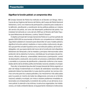 presentación


dignificar la función policial: un compromiso ético

El Consejo General de Policía fue instituido en el Decreto con Rango, Valor y
Fuerza de Ley Orgánica del Servicio de Policía y del Cuerpo de Policía Nacional
Bolivariana, como una instancia de participación y asesoría para coadyuvar a
la definición, planificación y coordinación de las políticas públicas en materia
del servicio de policía, así como del desempeño profesional del policía. Fue
instalado formalmente en Junio del año 2009 por el Ministro del Poder Popu-
lar para Relaciones de Interiores y Justicia, Tareck El Aissami.
    El objetivo principal del Consejo General de Policía en su primer período de
gestión 2009-2010 es recomendar al Ministro con competencia en materia de
seguridad ciudadana lo necesario para desarrollar el nuevo modelo policial y
dignificar la función policial, mediante un marco jurídico institucional y de ges-
tión que permita concebir la policía como una institución pública, de función in-
delegable, civil, que opera dentro del marco de la Constitución de la República
Bolivariana de Venezuela y de los tratados y principios internacionales sobre
protección de los derechos humanos, orientada por los principios de perma-
nencia, eficacia, eficiencia, universalidad, democracia y participación, control
de desempeño y evaluación, de acuerdo con procesos y estándares definidos
y sometida a un proceso de planificación y desarrollo conforme a las necesi-
dades dentro de los ámbitos político territoriales nacional, estadal y municipal.
    Para ello, la Secretaría Ejecutiva del Consejo General de Policía organizó un
plan de trabajo fundamentado en el diseño de estándares nacionales cuya
pretensión básica fue desarrollar la nueva doctrina policial, las normas míni-
mas comunes para los cuerpos policiales y los mecanismos más adecuados
para la puesta en marcha de todas las obligaciones comunes en el ámbito
nacional, estadal y municipal, con miras a resolver problemas inmediatos re-
lacionados con el desempeño, la rendición de cuentas, el uso de fuerza, la ca-
rrera policial, la atención a las víctimas, la estructura organizativa, las instala-
ciones y el medio ambiente laboral, el equipamiento individual e institucional,
                                                                                       7
 