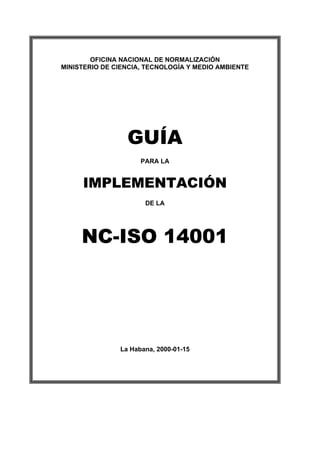 OFICINA NACIONAL DE NORMALIZACIÓN
MINISTERIO DE CIENCIA, TECNOLOGÍA Y MEDIO AMBIENTE
GUÍA
PARA LA
IMPLEMENTACIÓN
DE LA
NC-ISO 14001
La Habana, 2000-01-15
 