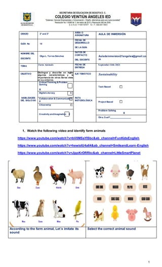 1
GRADO 2° and 3°
ÁREA O
ASIGNATURA AULA DE INMERSIÓN
GUÍA No 14
FECHA DE
DESARROLLO
DE LA GUÍA
NOMBRE DEL
DOCENTE
Olga L. Torres Sánchez
DATOS DE
CONTACTO
DEL DOCENTE
Auladeinmersion21angeles@gmail.co
m
TEMA
Farm Animals FECHA DE
ENTREGA
September14th /2021
OBJETIVO
Distingue y describe en inglés
algunas características y la
importancia de otros Seres vivos
en su entorno.
EJE TEMÁTICO Sustainability
HABILIDADES
DEL SIGLOXXI
Critical Thinking & Problem
Solving
X
RUTA
METODOLÓGICA
Task Based
Digital Literacy X
Collaboration & Communication
X Project Based
Citizenship
Creativity andImagination X
Problem Solving
X
Otra, Cual?
1. Watch the following video and identify farm animals
https://www.youtube.com/watch?v=bV8MSaYlSbc&ab_channel=FunKidsEnglish
https://www.youtube.com/watch?v=hewioIU4a64&ab_channel=SmileandLearn-English
https://www.youtube.com/watch?v=JjqoKrORRkc&ab_channel=LittleSmartPlanet
According to the farm animal, Let´s imitate its
sound
Select the correct animal sound
 