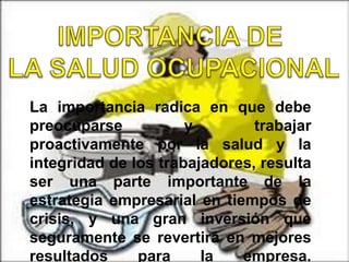 La importancia radica en que debe
preocuparse y trabajar
proactivamente por la salud y la
integridad de los trabajadores, resulta
ser una parte importante de la
estrategia empresarial en tiempos de
crisis, y una gran inversión que
seguramente se revertirá en mejores
resultados para la empresa.