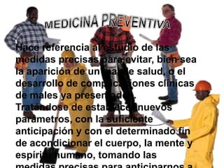 Hace referencia al estudio de las
medidas precisas para evitar, bien sea
la aparición de un mal de salud, o el
desarrollo de complicaciones clínicas
de males ya presentados.
Tratándose de establecer nuevos
parámetros, con la suficiente
anticipación y con el determinado fin
de acondicionar el cuerpo, la mente y
espíritu humano, tomando las