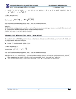 UNIVERSIDAD NACIONAL EXPERIMENTAL DE GUAYANA DISTRIBUCIONES DE PROBABILIDAD
PROFESORA ZORAIDA PÉREZ SÁNCHEZ GUÍA DE ESTUDIO
Revisión: 05/04/2016 12
¿CÓMO APROXIMAMOS?
Decimos que p*n y q*p*n
Con estos valores resolvemos el problema como si fuera una distribución normal.
EJEMPLO:
El 70% de las personas que entran en un Centro Comercial realizan al menos una compra. Para una muestra de 50 personas ¿Cuál
es la probabilidad de que al menos 40 de ellas realicen una o más compras?
(OJO: Se debe hacer una corrección por continuidad)
APROXIMACIÓN DE LA DISTRIBUCIÓN DE POISSON A LA DIST. NORMAL
En una distribución de POISSON, podemos calcular probabilidades utilizando procedimientos de aproximación a la distribución
NORMAL, bajo las siguientes condiciones:
 Cuando "" es relativamente grande (10)
¿CÓMO APROXIMAMOS?
Decimos que   y  
Con estos valores resolvemos el problema como si fuera una distribución normal.
EJEMPLO: Se sabe que a un Taller llegan 5 solicitudes por hora en forma aleatoria y en forma de proceso estacionario (Poisson)
 ¿Cuál es la probabilidad de que se reciban más de 50 solicitudes de servicio durante un turno de 8 horas?
 ¿Cuál es la probabilidad de que se reciban en un turno de 8 horas, 35 o menos solicitudes de servicio?
 